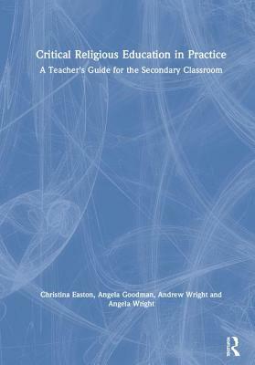 Critical Religious Education in Practice: A Teacher's Guide for the Secondary Classroom by Christina Easton, Andrew Wright, Angela Goodman