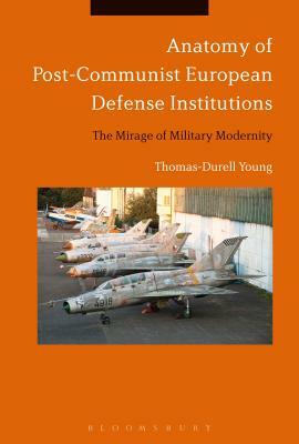 Anatomy of Post-Communist European Defense Institutions: The Mirage of Military Modernity by Thomas-Durell Young