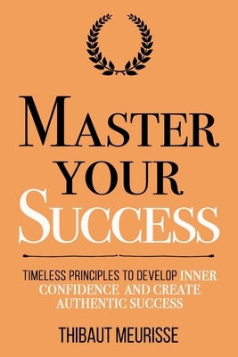 Master Your Success: Timeless Principles to Develop Inner Confidence and Create Authentic Success by Thibaut Meurisse