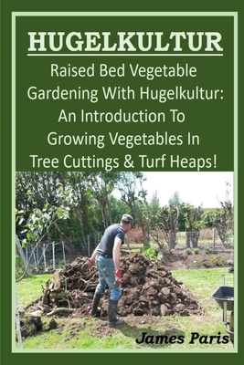 HUGELKULTUR - Raised Bed Vegetable Gardening With Hugelkultur; An Introduction To Growing Vegetables In Tree Cuttings And Turf Heaps by James Paris