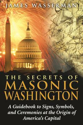 The Secrets of Masonic Washington: A Guidebook to the Signs, Symbols, and Ceremonies at the Origin of America's Capital by James Wasserman