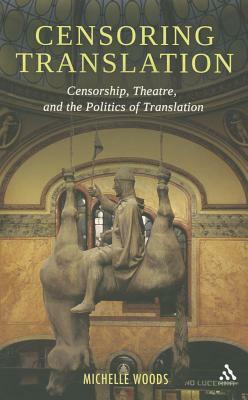 Censoring Translation: Censorship, Theatre, and the Politics of Translation by Michelle Woods