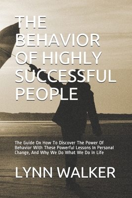 The Behavior of Highly Successful People: The Guide On How To Discover The Power Of Behavior With These Powerful Lessons In Personal Change, And Why W by Lynn Walker