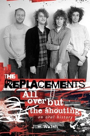 The Replacements: All Over But the Shouting: An Oral History by Jim Walsh