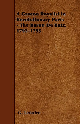 A Gascon Royalist In Revolutionary Paris - The Baron De Batz, 1792-1795 by G. Lenotre