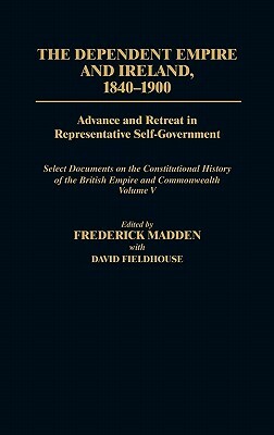 The Dependent Empire and Ireland, 1840-1900: Advance and Retreat in Representative Self-Government Select Documents on the Constitutional History of t by Frederick Madden, David Fieldhouse