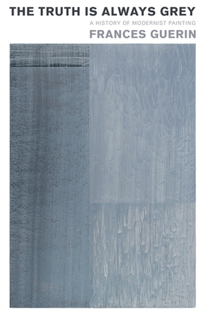 The Truth Is Always Grey: A History of Modernist Painting by Frances Guerin