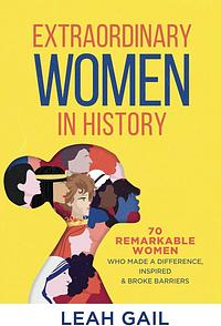 Extraordinary Women In History: 70 Remarkable Women Who Made a Difference, Inspired &amp; Broke Barriers by Leah Gail, Leah Gail