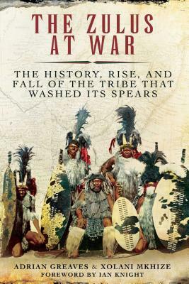 The Zulus at War: The History, Rise, and Fall of the Tribe That Washed Its Spears by Adrian Greaves, Xolani Mkhize