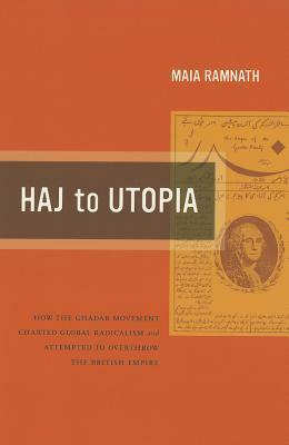 Haj to Utopia: How the Ghadar Movement Charted Global Radicalism and Attempted to Overthrow the British Empire by Maia Ramnath