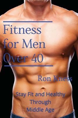Fitness for Men Over 40: Stay Fit and Healthy Through Middle Age by Ron Kness