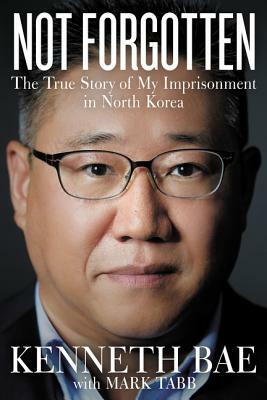 Not Forgotten: The True Story of My Imprisonment in North Korea by Kenneth Bae