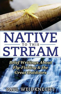 Native to This Stream: Brief Writings About Fly-Fishing & the Great Outdoors by Paul Weidknecht
