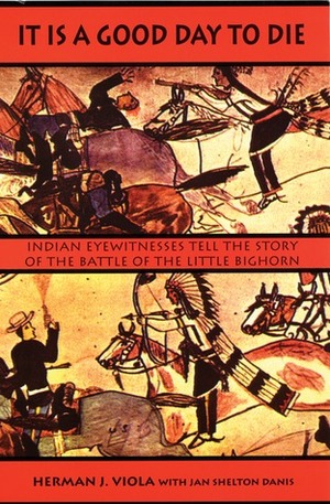 It Is a Good Day to Die: Indian Eyewitnesses Tell the Story of the Battle of the Little Bighorn by Jan Shelton Danis, Herman J. Viola