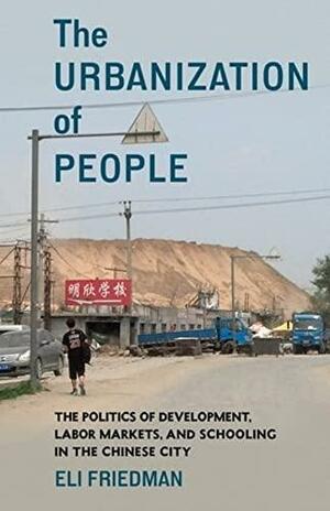 The Urbanization of People: The Politics of Development, Labor Markets, and Schooling in the Chinese City by Eli Friedman