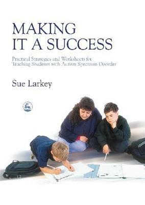 Making It a Success: Practical Strategies and Worksheets for Teaching Students with Autism Spectrum Disorder by Sue Larkey