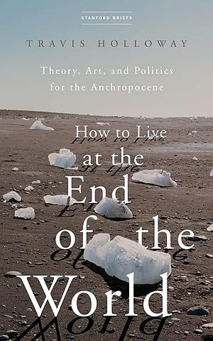 How to Live at the End of the World: Theory, Art, and Politics for the Anthropocene by Travis Holloway