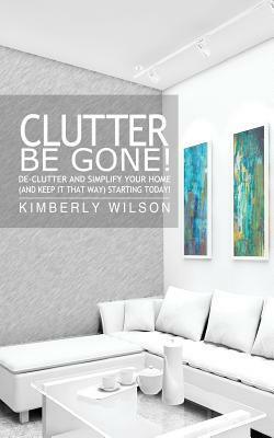 Clutter Be Gone! De-clutter and Simplify Your Home (And Keep It That Way) Starting Today! by Kimberly Wilson