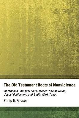 The Old Testament Roots of Nonviolence: Abraham's Personal Faith, Moses' Social Vision, Jesus' Fulfillment, and God's Work Today by Philip E. Friesen