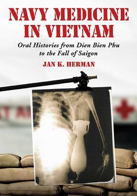 Navy Medicine in Vietnam: Oral Histories from Dien Bien Phu to the Fall of Saigon by Jan K. Herman