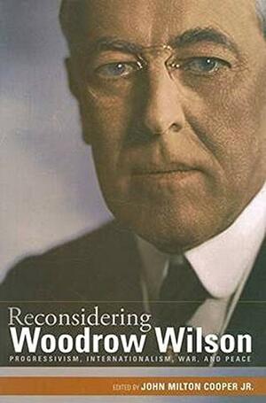 Reconsidering Woodrow Wilson: Progressivism, Internationalism, War, and Peace by John Milton Cooper Jr.