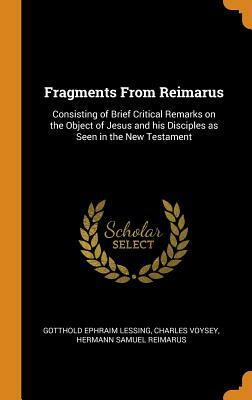 Fragments From Reimarus: Consisting of Brief Critical Remarks on the Object of Jesus and his Disciples as Seen in the New Testament by Charles Voysey, Hermann Samuel Reimarus, Gotthold Ephraim Lessing