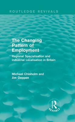 The Changing Pattern of Employment: Regional Specialisation and Industrial Localisation in Britain by Michael Chisholm, Jim Oeppen