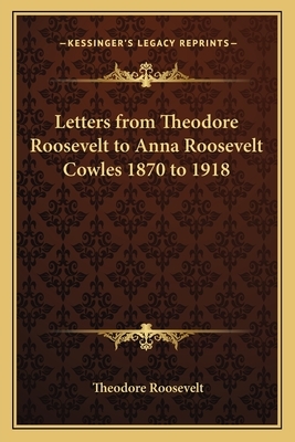 Letters from Theodore Roosevelt to Anna Roosevelt Cowles 1870 to 1918 by Theodore Roosevelt