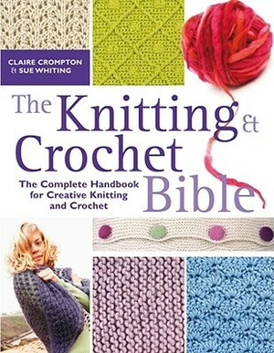 The Knitting & Crochet Bible: The Complete Handbook for Creative Knitting and Crochet by Claire Compton, Sue Whiting