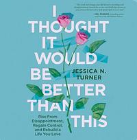 I Thought It Would Be Better Than This: Rise from Disappointment, Regain Control, and Rebuild a Life You Love by Jessica N. Turner