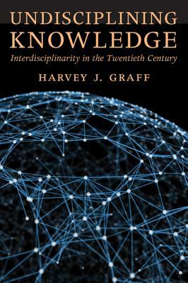 Undisciplining Knowledge: Interdisciplinarity in the Twentieth Century by Harvey J. Graff