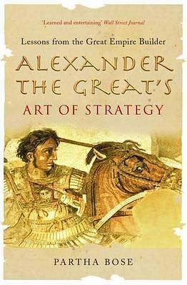 Alexander the Great's Art of Strategy : Lessons from the Great Empire Builder by Partha Bose, Partha Bose