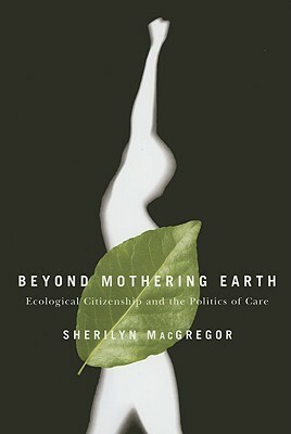 Beyond Mothering Earth: Ecological Citizenship and the Politics of Care by Sherilyn Macgregor