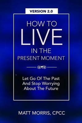 How To Live In The Present Moment, Version 2.0 - Let Go Of The Past & Stop Worrying About The Future by Shah Faisal Ahmad, Matt Morris
