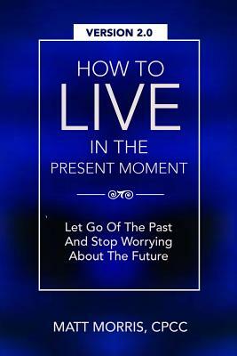 How To Live In The Present Moment, Version 2.0 - Let Go Of The Past & Stop Worrying About The Future by Matt Morris, Shah Faisal Ahmad