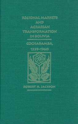 Regional Markets and Agrarian Transformation in Bolivia: Cochabamba, 1539-1960 by Robert H. Jackson