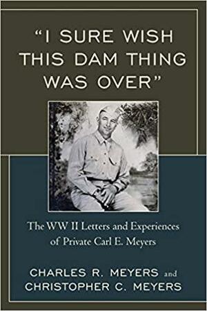 "I Sure Wish this Dam Thing was Over": The WW II Letters and Experiences of Private Carl E. Meyers by Christopher C. Meyers, Charles R. Meyers