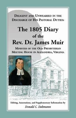Diligent and Unwearied in the Discharge of His Pastoral Duties: The 1805 Diary of the REV. Dr. James Muir, Minister of the Old Presbyterian Meeting Ho by James Muir, Donald C. Dahmann