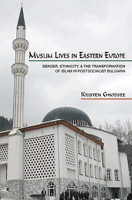 Muslim Lives in Eastern Europe: Gender, Ethnicity, and the Transformation of Islam in Postsocialist Bulgaria by Kristen Ghodsee