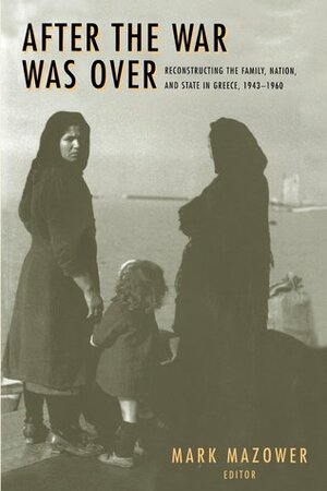 After the War Was Over: Reconstructing the Family, Nation, and State in Greece, 1943-1960 by Mark Mazower
