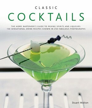 Classic Cocktails: The Home Bartender's Guide to Mixing Spirits and Liqueurs: 150 Sensational Drink Recipes Shown in 250 Fabulous Photogr by Stuart Walton