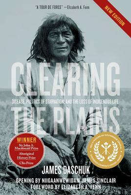 Clearing the Plains: Disease, Politics of Starvation, and the Loss of Indigenous Life by James Daschuk