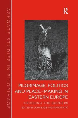 Pilgrimage, Politics and Place-Making in Eastern Europe: Crossing the Borders. Edited by John Eade and Mario Katic by Mario Katic, John Eade