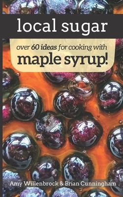 Local Sugar: Recipes & Ideas For Exploring the Wonder of Maple Syrup by Amy Willenbrock, Brian Cunningham