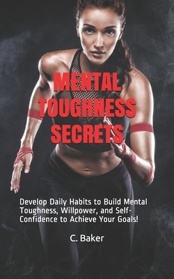 Mental Toughness Secrets: Develop Daily Habits to Build Mental Toughness, Willpower, and Self-Confidence to Achieve Your Goals! by C. Baker
