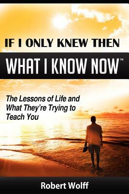 If I Only Knew Then What I Know Now--The Lessons of Life and What They're Trying to Teach You by Robert Wolff