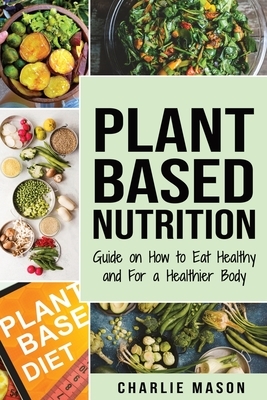 Plant-Based Nutrition: Guide on How to Eat Healthy and For a Healthier Body Plant Based Diet Cookbook by Charlie Mason