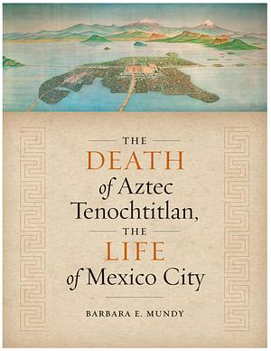 The Death of Aztec Tenochtitlan, the Life of Mexico City by Barbara E. Mundy