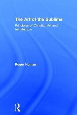 The Art of the Sublime: Principles of Christian Art and Architecture by Roger Homan
