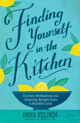 Finding Yourself in the Kitchen: Kitchen Meditations and Inspired Recipes from a Mindful Cook by Dana Velden